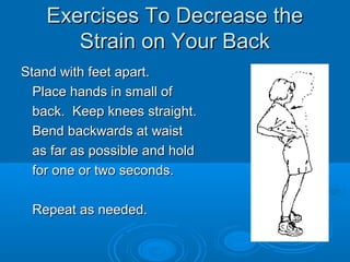 Exercises To Decrease theExercises To Decrease the
Strain on Your BackStrain on Your Back
Stand with feet apart.Stand with feet apart.
Place hands in small ofPlace hands in small of
back. Keep knees straight.back. Keep knees straight.
Bend backwards at waistBend backwards at waist
as far as possible and holdas far as possible and hold
for one or two seconds.for one or two seconds.
Repeat as needed.Repeat as needed.
 