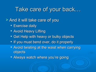 Take care of your back…Take care of your back…
 And it will take care of youAnd it will take care of you

Exercise dailyExercise daily

Avoid Heavy LiftingAvoid Heavy Lifting

Get Help with heavy or bulky objectsGet Help with heavy or bulky objects

If you must bend over, do it properlyIf you must bend over, do it properly

Avoid twisting at the waist when carryingAvoid twisting at the waist when carrying
objectsobjects

Always watch where you’re goingAlways watch where you’re going
 