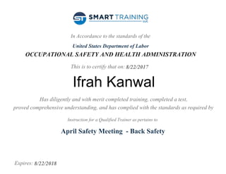In Accordance to the standards of the
United States Department of Labor
OCCUPATIONAL SAFETY AND HEALTH ADMINISTRATION
This is to certify that on:
Has diligently and with merit completed training, completed a test,
proved comprehensive understanding, and has complied with the standards as required by
Instruction for a Qualified Trainer as pertains to
Expires:
8/22/2017
Ifrah Kanwal
April Safety Meeting - Back Safety
8/22/2018
 
