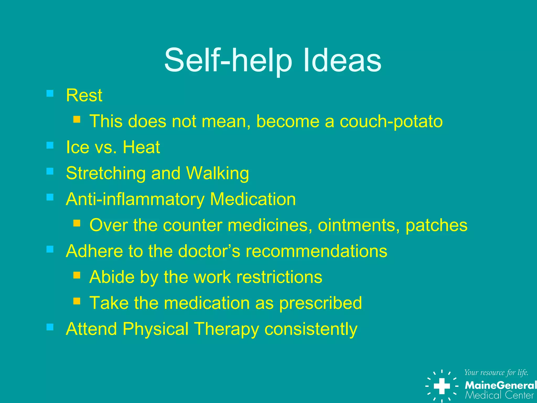 Self-help Ideas
 Rest
 This does not mean, become a couch-potato
 Ice vs. Heat
 Stretching and Walking
 Anti-inflammatory Medication
 Over the counter medicines, ointments, patches
 Adhere to the doctor’s recommendations
 Abide by the work restrictions
 Take the medication as prescribed
 Attend Physical Therapy consistently
 