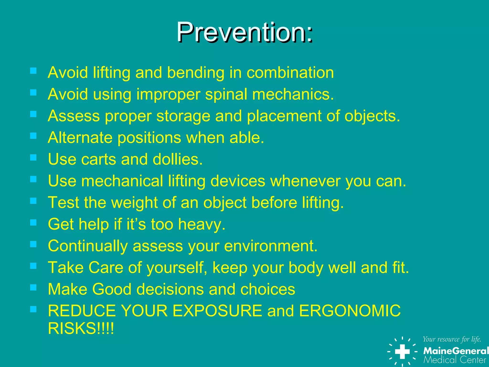 Prevention:Prevention:
 Avoid lifting and bending in combination
 Avoid using improper spinal mechanics.
 Assess proper storage and placement of objects.
 Alternate positions when able.
 Use carts and dollies.
 Use mechanical lifting devices whenever you can.
 Test the weight of an object before lifting.
 Get help if it’s too heavy.
 Continually assess your environment.
 Take Care of yourself, keep your body well and fit.
 Make Good decisions and choices
 REDUCE YOUR EXPOSURE and ERGONOMIC
RISKS!!!!
 