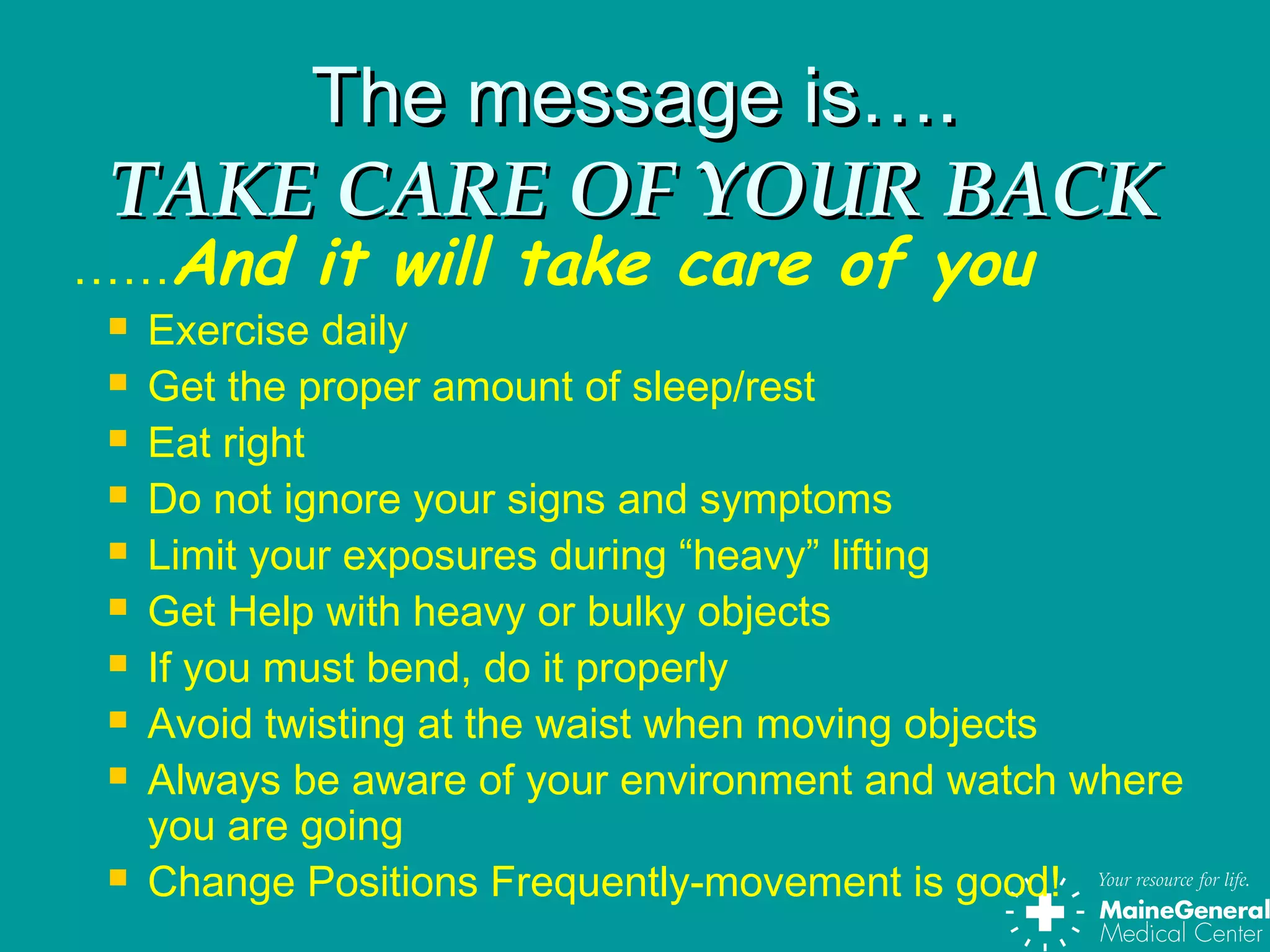 The message is….The message is….
TAKE CARE OF YOUR BACKTAKE CARE OF YOUR BACK
……And it will take care of you
 Exercise daily
 Get the proper amount of sleep/rest
 Eat right
 Do not ignore your signs and symptoms
 Limit your exposures during “heavy” lifting
 Get Help with heavy or bulky objects
 If you must bend, do it properly
 Avoid twisting at the waist when moving objects
 Always be aware of your environment and watch where
you are going
 Change Positions Frequently-movement is good!
 