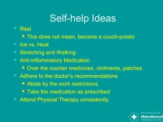 Self-help Ideas
 Rest
 This does not mean, become a couch-potato
 Ice vs. Heat
 Stretching and Walking
 Anti-inflammatory Medication
 Over the counter medicines, ointments, patches
 Adhere to the doctor’s recommendations
 Abide by the work restrictions
 Take the medication as prescribed
 Attend Physical Therapy consistently
 