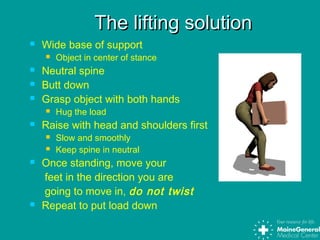 The lifting solutionThe lifting solution
 Wide base of support
 Object in center of stance
 Neutral spine
 Butt down
 Grasp object with both hands
 Hug the load
 Raise with head and shoulders first
 Slow and smoothly
 Keep spine in neutral
 Once standing, move your
feet in the direction you are
going to move in, do not twist
 Repeat to put load down
 