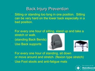 Back Injury PreventionBack Injury Prevention
 Sitting or standing too long in one position. Sitting
can be very hard on the lower back especially in a
bad position.
 For every one hour of sitting, stand up and take a
stretch or walk.
 (standing Back Bends)
 Use Back supports
 For every one hour of standing, sit down
or move around and stretch. (flexion type stretch)
 Use Foot stools and anti-fatigue mats
 
