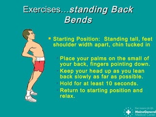  Starting Position: Standing tall, feet
shoulder width apart, chin tucked in
 Place your palms on the small of
your back, fingers pointing down.
 Keep your head up as you lean
back slowly as far as possible.
 Hold for at least 10 seconds.
 Return to starting position and
relax.
Exercises…Exercises…standing Backstanding Back
BendsBends
 