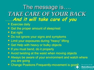 The message is….The message is….
TAKE CARE OF YOUR BACKTAKE CARE OF YOUR BACK
……And it will take care of you
 Exercise daily
 Get the proper amount of sleep/rest
 Eat right
 Do not ignore your signs and symptoms
 Limit your exposures during “heavy” lifting
 Get Help with heavy or bulky objects
 If you must bend, do it properly
 Avoid twisting at the waist when moving objects
 Always be aware of your environment and watch where
you are going
 Change Positions Frequently-movement is good!
 