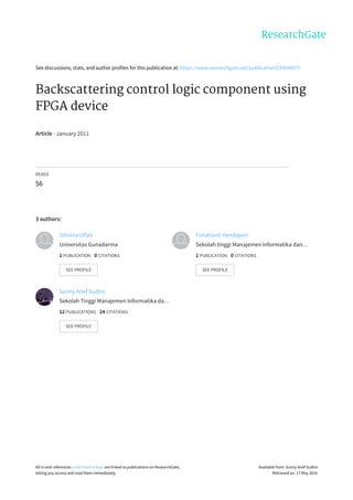 See	discussions,	stats,	and	author	profiles	for	this	publication	at:	https://www.researchgate.net/publication/254048077
Backscattering	control	logic	component	using
FPGA	device
Article	·	January	2011
READS
56
3	authors:
Silmina	Ulfah
Universitas	Gunadarma
1	PUBLICATION			0	CITATIONS			
SEE	PROFILE
Fivtatianti	Hendajani
Sekolah	tinggi	Manajemen	Informatika	dan…
1	PUBLICATION			0	CITATIONS			
SEE	PROFILE
Sunny	Arief	Sudiro
Sekolah	Tinggi	Manajemen	Informatika	da…
12	PUBLICATIONS			24	CITATIONS			
SEE	PROFILE
All	in-text	references	underlined	in	blue	are	linked	to	publications	on	ResearchGate,
letting	you	access	and	read	them	immediately.
Available	from:	Sunny	Arief	Sudiro
Retrieved	on:	17	May	2016
 