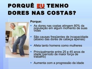 PORQUÊ  EU  TENHO DORES NAS COSTAS? Porque: As dores nas costas atingem 80% da população em algum momento de suas vidas São causas freqüentes de incapacidade (abaixo das dores de cabeça apenas) Afeta tanto homens como mulheres Principalmente entre 25 e 45 anos de idade (período de maior força de trabalho) Aumenta com a progressão da idade 