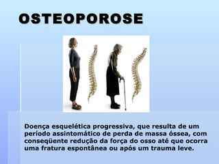 OSTEOPOROSE Doença esquelética progressiva, que resulta de um período assintomático de perda de massa óssea, com conseqüente redução da força do osso até que ocorra uma fratura espontânea ou após um trauma leve. 