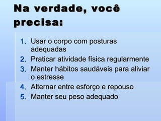 Na verdade, você precisa: Usar o corpo com posturas adequadas Praticar atividade física regularmente Manter hábitos saudáveis para aliviar o estresse Alternar entre esforço e repouso Manter seu peso adequado 