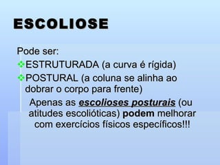 ESCOLIOSE Pode ser: ESTRUTURADA (a curva é rígida) POSTURAL (a coluna se alinha ao dobrar o corpo para frente) Apenas as  escolioses posturais  (ou atitudes escolióticas)  podem  melhorar com exercícios físicos específicos!!! 