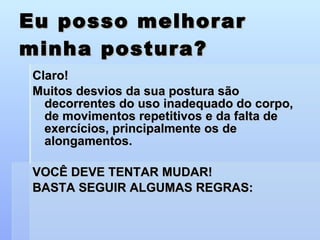 Eu posso melhorar minha postura? Claro! Muitos desvios da sua postura são decorrentes do uso inadequado do corpo, de movimentos repetitivos e da falta de exercícios, principalmente os de alongamentos. VOCÊ DEVE TENTAR MUDAR!  BASTA SEGUIR ALGUMAS REGRAS: 