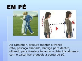 EM PÉ Ao caminhar, procure manter o tronco reto, pescoço alinhado, barriga para dentro,  olhando para frente e tocando o chão inicialmente  com o calcanhar e depois a ponta do pé. 