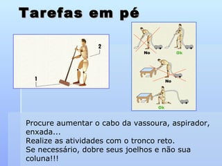 Tarefas em pé Procure aumentar o cabo da vassoura, aspirador, enxada... Realize as atividades com o tronco reto.  Se necessário, dobre seus joelhos e não sua coluna!!! 