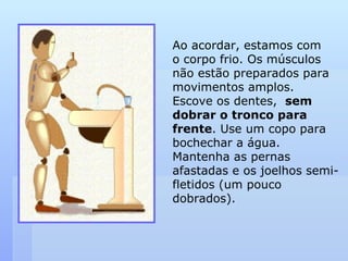 Ao acordar, estamos com  o corpo frio. Os músculos não estão preparados para movimentos amplos. Escove os dentes,  sem dobrar o tronco para  frente . Use um copo para bochechar a água. Mantenha as pernas afastadas e os joelhos semi-fletidos (um pouco dobrados). 