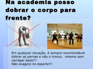 Na academia posso dobrar o corpo para frente? Em qualquer situação, é sempre recomendável dobrar as pernas e não o tronco,  mesmo sem carregar peso!!!  Não exagere no esporte!!! 