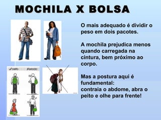 MOCHILA X BOLSA O mais adequado é dividir o peso em dois pacotes. A mochila prejudica menos quando carregada na cintura, bem próximo ao corpo. Mas a postura aqui é fundamental: contraia o abdome, abra o peito e olhe para frente! 