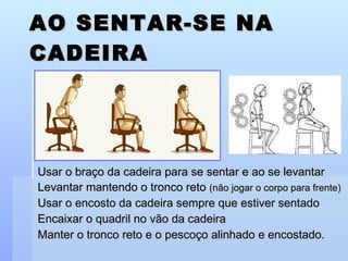 AO SENTAR-SE NA CADEIRA Usar o braço da cadeira para se sentar e ao se levantar Levantar mantendo o tronco reto  (não jogar o corpo para frente) Usar o encosto da cadeira sempre que estiver sentado Encaixar o quadril no vão da cadeira Manter o tronco reto e o pescoço alinhado e encostado. 