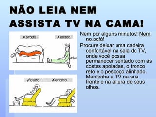 NÃO LEIA NEM ASSISTA TV NA CAMA! Nem por alguns minutos!  Nem no sofá ! Procure deixar uma cadeira confortável na sala de TV, onde você possa permanecer sentado com as costas apoiadas, o tronco reto e o pescoço alinhado. Mantenha a TV na sua frente e na altura de seus olhos. 