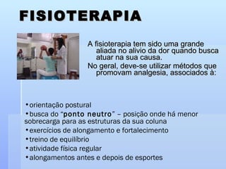 FISIOTERAPIA A fisioterapia tem sido uma grande aliada no alivio da dor quando busca atuar na sua causa.  No geral, deve-se utilizar métodos que promovam analgesia, associados à: orientação postural busca do “ ponto neutro ” – posição onde há menor sobrecarga para as estruturas da sua coluna exercícios de alongamento e fortalecimento  treino de equilíbrio atividade física regular alongamentos antes e depois de esportes 