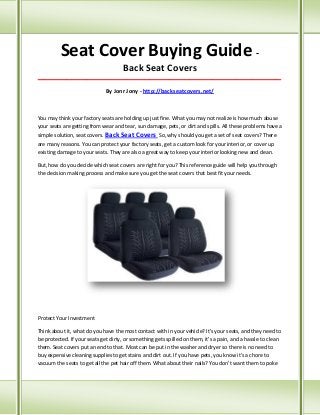 Seat Cover Buying Guide Back Seat Covers
_____________________________________________________________________________________

By Jonr Jony - http://backseatcovers.net/

You may think your factory seats are holding up just fine. What you may not realize is how much abuse
your seats are getting from wear and tear, sun damage, pets, or dirt and spills. All these problems have a
simple solution, seat covers. Back Seat Covers So, why should you get a set of seat covers? There
are many reasons. You can protect your factory seats, get a custom look for your interior, or cover up
existing damage to your seats. They are also a great way to keep your interior looking new and clean.
But, how do you decide which seat covers are right for you? This reference guide will help you through
the decision making process and make sure you get the seat covers that best fit your needs.

Protect Your Investment
Think about it, what do you have the most contact with in your vehicle? It's your seats, and they need to
be protected. If your seats get dirty, or something gets spilled on them, it's a pain, and a hassle to clean
them. Seat covers put an end to that. Most can be put in the washer and dryer so there is no need to
buy expensive cleaning supplies to get stains and dirt out. If you have pets, you know it's a chore to
vacuum the seats to get all the pet hair off them. What about their nails? You don't want them to poke

 