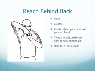 Reach Behind Back
 Relax
 Breathe
 Reach behind your head with
your left hand
 If you are able, grab your
right coming coming up
 Hold for 5-10 seconds
 