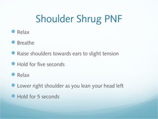 Shoulder Shrug PNF
Relax
Breathe
Raise shoulders towards ears to slight tension
Hold for five seconds
Relax
Lower right shoulder as you lean your head left
Hold for 5 seconds
 