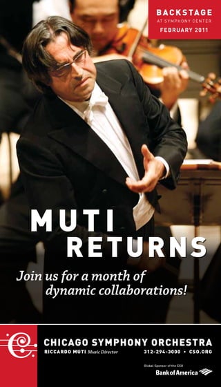 B A C K S TA G E
                                           AT S Y MP H O N Y C E N T E R

                                             F E BRUA RY 2 011




  MUTI
            RE TURNS
Join us for a month of
     dynamic collaborations!


    CHICAGO SYMPHONY ORCHESTRA
    RICCARDO MUTI Music Director   312-294-3000 • CSO.ORG

                                   Global Sponsor of the CSO
 