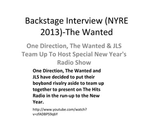 Backstage Interview (NYRE
    2013)-The Wanted
 One Direction, The Wanted & JLS
Team Up To Host Special New Year's
           Radio Show
   One Direction, The Wanted and
   JLS have decided to put their
   boyband rivalry aside to team up
   together to present on The Hits
   Radio in the run-up to the New
   Year.
   http://www.youtube.com/watch?
   v=zfADBPS9qbY
 