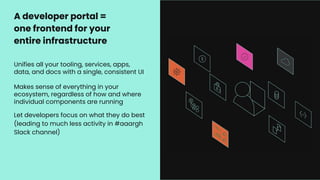 Unifies all your tooling, services, apps,
data, and docs with a single, consistent UI
Makes sense of everything in your
ecosystem, regardless of how and where
individual components are running
Let developers focus on what they do best
(leading to much less activity in #aaargh
Slack channel)
A developer portal =
one frontend for your
entire infrastructure
 