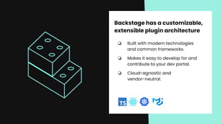 Backstage has a customizable,
extensible plugin architecture
❏ Built with modern technologies
and common frameworks.
❏ Makes it easy to develop for and
contribute to your dev portal.
❏ Cloud-agnostic and
vendor-neutral.
 