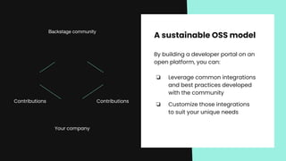 A sustainable OSS model
By building a developer portal on an
open platform, you can:
❏ Leverage common integrations
and best practices developed
with the community
❏ Customize those integrations
to suit your unique needs
Backstage community
Your company
Contributions Contributions
 