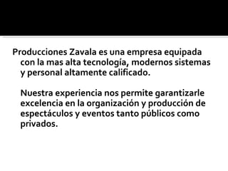 Producciones Zavala es una empresa equipada
  con la mas alta tecnología, modernos sistemas
  y personal altamente calificado.

 Nuestra experiencia nos permite garantizarle
 excelencia en la organización y producción de
 espectáculos y eventos tanto públicos como
 privados.
 