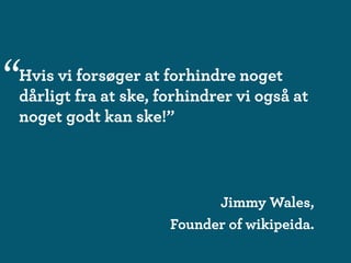 “
Hvis vi forsøger at forhindre noget
dårligt fra at ske, forhindrer vi også at
noget godt kan ske!”



                           Jimmy Wales,
                     Founder of wikipeida.
 