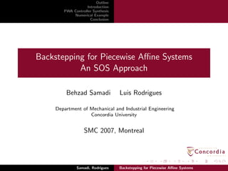 Outline
Introduction
PWA Controller Synthesis
Numerical Example
Conclusion
Backstepping for Piecewise Aﬃne Systems
An SOS Approach
Behzad Samadi Luis Rodrigues
Department of Mechanical and Industrial Engineering
Concordia University
SMC 2007, Montreal
Samadi, Rodrigues Backstepping for Piecewise Aﬃne Systems
 