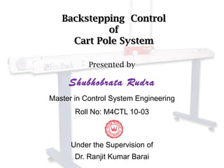 Backstepping Control
            of
     Cart Pole System

           Presented by

     Shubhobrata Rudra
Master in Control System Engineering
       Roll No: M4CTL 10-03



      Under the Supervision of
       Dr. Ranjit Kumar Barai
 