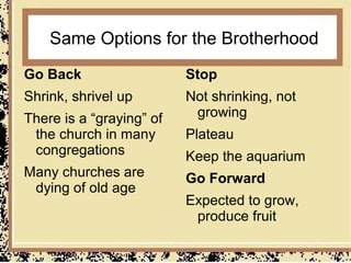 Same Options for the Brotherhood
Go Back                   Stop
Shrink, shrivel up        Not shrinking, not
There is a “graying” of    growing
 the church in many       Plateau
 congregations            Keep the aquarium
Many churches are         Go Forward
 dying of old age
                          Expected to grow,
                           produce fruit
 