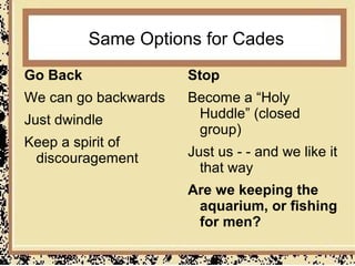 Same Options for Cades
Go Back               Stop
We can go backwards   Become a “Holy
Just dwindle           Huddle” (closed
                       group)
Keep a spirit of
 discouragement       Just us - - and we like it
                        that way
                      Are we keeping the
                       aquarium, or fishing
                       for men?
 