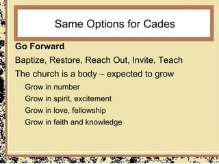 Same Options for Cades
Go Forward
Baptize, Restore, Reach Out, Invite, Teach
The church is a body – expected to grow
  Grow in number
  Grow in spirit, excitement
  Grow in love, fellowship
  Grow in faith and knowledge
 