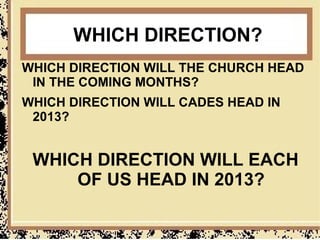 WHICH DIRECTION?
WHICH DIRECTION WILL THE CHURCH HEAD
 IN THE COMING MONTHS?
WHICH DIRECTION WILL CADES HEAD IN
 2013?


 WHICH DIRECTION WILL EACH
     OF US HEAD IN 2013?
 