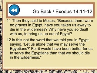 Go Back / Exodus 14:11-12
11 Then they said to Moses, "Because there were
  no graves in Egypt, have you taken us away to
  die in the wilderness? Why have you so dealt
  with us, to bring us up out of Egypt?
12 Is this not the word that we told you in Egypt,
  saying, 'Let us alone that we may serve the
  Egyptians?' For it would have been better for us
  to serve the Egyptians than that we should die
  in the wilderness."
 