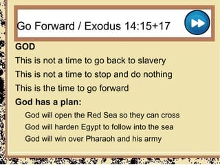Go Forward / Exodus 14:15+17
GOD
This is not a time to go back to slavery
This is not a time to stop and do nothing
This is the time to go forward
God has a plan:
  God will open the Red Sea so they can cross
  God will harden Egypt to follow into the sea
  God will win over Pharaoh and his army
 