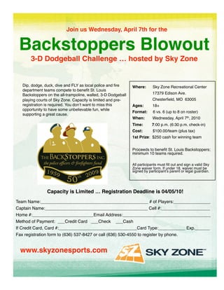 Join us Wednesday, April 7th for the 


 Backstoppers Blowout
                    
       3-D Dodgeball Challenge … hosted by Sky Zone
                                                  


   Dip, dodge, duck, dive and FLY as local police and ﬁre      Where:       Sky Zone Recreational Center
   department teams compete to beneﬁt St. Louis
   Backstoppers on the all-trampoline, walled, 3-D Dodgeball                17379 Edison Ave.
   playing courts of Sky Zone. Capacity is limited and pre-                 Chesterﬁeld, MO 63005
   registration is required. You donʼt want to miss this       Ages:        18+
   opportunity to have some unbelievable fun, while
                                                               Format:      6 vs. 6 (up to 8 on roster) 
   supporting a great cause.
                                                               When:        Wednesday, April 7th, 2010
                                                               Time:       7:00 p.m. (6:30 p.m. check-in)
                                                               Cost:        $100.00/team (plus tax)
                                                               1st Prize: $250 cash for winning team


                                                               Proceeds to beneﬁt St. Louis Backstoppers;
                                                               minimum 10 teams required.

                                                               All participants must ﬁll out and sign a valid Sky
                                                               Zone waiver form. If under 18, waiver must be
                                                               signed by participantʼs parent or legal guardian. 




                Capacity is Limited … Registration Deadline is 04/05/10! 
Team Name:____________________________________________ # of Players:_______________
Captain Name:__________________________________________ Cell #:____________________
Home #:_________________________Email Address:____________________________________
Method of Payment: ___Credit Card ___Check ___Cash
If Credit Card, Card #:________________________________Card Type:___________ Exp.______
Fax registration form to (636) 537-8427 or call (636) 530-4550 to register by phone.


 www.skyzonesports.com
 