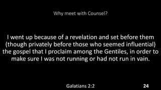 Why meet with Counsel?
I went up because of a revelation and set before them
(though privately before those who seemed influential)
the gospel that I proclaim among the Gentiles, in order to
make sure I was not running or had not run in vain.
Galatians 2:2 24
 