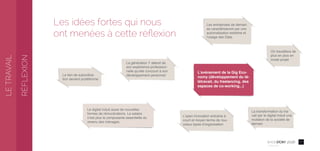 72016
Conﬁdentiel
Les idées fortes qui nous
ont menées à cette réﬂexion
L’open innovation entraîne à
court et moyen terme de nou-
veaux types d’organisation
La transformation du tra-
vail par le digital induit une
mutation de la société de
demain
On travaillera de
plus en plus en
mode projet
La génération Y attend de
son expérience profession-
nelle qu’elle concourt à son
développement personnel
Les entreprises de demain
se caractériseront par une
automatisation extrême et
l’usage des Data
Le lien de subordina-
tion devient protéiforme
Le digital induit aussi de nouvelles
formes de rémunérations. Le salaire
n’est plus la composante essentielle du
revenu des ménages.
L’avènement de la Gig Eco-
nomy (développement du té-
létravail, du freelancing, des
espaces de co-working...)
LETRAVAIL
RÉFLEXION
 