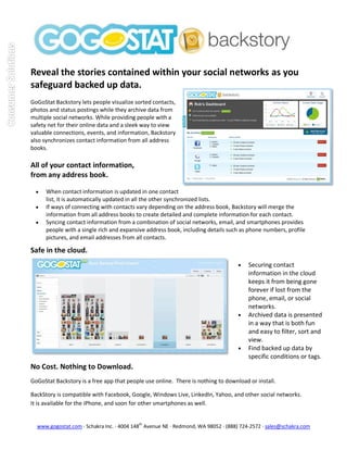 Reveal the stories contained within your social networks as you
safeguard backed up data.
GoGoStat Backstory lets people visualize sorted contacts,
photos and status postings while they archive data from
multiple social networks. While providing people with a
safety net for their online data and a sleek way to view
valuable connections, events, and information, Backstory
also synchronizes contact information from all address
books.

All of your contact information,
from any address book.

     When contact information is updated in one contact
      list, it is automatically updated in all the other synchronized lists.
     If ways of connecting with contacts vary depending on the address book, Backstory will merge the
      information from all address books to create detailed and complete information for each contact.
     Syncing contact information from a combination of social networks, email, and smartphones provides
      people with a single rich and expansive address book, including details such as phone numbers, profile
      pictures, and email addresses from all contacts.

Safe in the cloud.
                                                                                      Securing contact
                                                                                       information in the cloud
                                                                                       keeps it from being gone
                                                                                       forever if lost from the
                                                                                       phone, email, or social
                                                                                       networks.
                                                                                      Archived data is presented
                                                                                       in a way that is both fun
                                                                                       and easy to filter, sort and
                                                                                       view.
                                                                                      Find backed up data by
                                                                                       specific conditions or tags.
No Cost. Nothing to Download.
GoGoStat Backstory is a free app that people use online. There is nothing to download or install.

BackStory is compatible with Facebook, Google, Windows Live, LinkedIn, Yahoo, and other social networks.
It is available for the iPhone, and soon for other smartphones as well.


  www.gogostat.com · Schakra Inc. · 4004 148th Avenue NE · Redmond, WA 98052 · (888) 724-2572 · sales@schakra.com
 