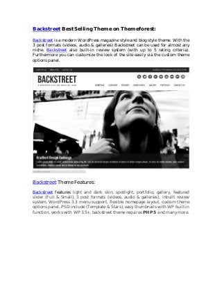 Backstreet Best Selling Theme on Themeforest:

Backstreet is a modern WordPress magazine style and blog style theme. With the
3 post formats (videos, audio & galleries) Backstreet can be used for almost any
niche. Backstreet also built-in review system (with up to 5 rating criteria).
Furthermore you can customize the look of the site easily via the custom theme
options panel.




Backstreet Theme Features:
Backstreet features light and dark skin, spotlight, portfolio, gallery, featured
slider (Full & Small), 3 post formats (videos, audio & galleries), inbuilt review
system, WordPress 3.3 menu support, flexible homepage layout, custom theme
options panel, PSD include (Template & Stars), easy thumbnails with WP built in
function, works with WP 3.5+, backstreet theme requires PHP5 and many more.
 