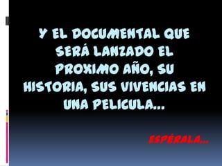 Y EL DOCUMENTAL QUE
SERÁ LANZADO EL
PROXIMO AÑO, SU
HISTORIA, SUS VIVENCIAS EN
UNA PELICULA…
Espérala…