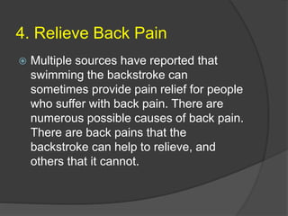 4. Relieve Back Pain
 Multiple sources have reported that
swimming the backstroke can
sometimes provide pain relief for people
who suffer with back pain. There are
numerous possible causes of back pain.
There are back pains that the
backstroke can help to relieve, and
others that it cannot.
 